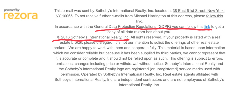 pavered by rezora This e-mail was sent by Sotheby's International Realty, Inc. located at 38 East 61st Street,Aew York, NY 10065. To not receive further e-mails from Michael Harrington at this address, please follow this link. In accordance with the General Data Protect-on Regulations (GDPR) vou can follow this link to get a copy of all data rezora has about you. 0 2016 Sotheby's International Realty, Inc. All rights reserved. If your property is listed with a real intention to solicit the offerings of other real estate brokers. We are happy to work with them and cooperate fully. This material is based upon information which we consider reliable but because it has been supplied by third parties, we cannot represent that it is accurate or complete and it should not be relied upon as such. This offering is subject to errors, omissions, changes including price or withdrawal without notice. Sotheby's International Realty and the Sotheby's International Realty logo are registered (or unregistered) service marks used with permission. Operated by Sotheby's International Realty, Inc. Real estate agents affiliated with Sotheby's International Realty, Inc. are independent contractors and are not employees of Sotheby's International Realty, Inc. 